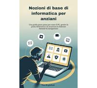 Nozioni di base di informatica per anziani: Una guida passo passo per usare il PC, gestire la posta elettronica e la sicurezza in Internet durante la navigazione