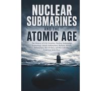 Nuclear Submarines and the Atomic Age: The History of USS Nautilus, Nuclear Submarine Technology, Attack Submarines, Ballistic Missile Submarines, the US Navy, and the Cold War Undersea Arms Race