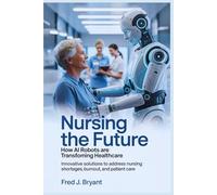 Nursing the Future: How AI Robots Are Transforming Healthcare: Innovative Solutions to Address Nursing Shortages, Burnout, and Patient Care