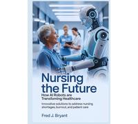 Nursing the Future: How AI Robots Are Transforming Healthcare: Innovative Solutions to Address Nursing Shortages, Burnout, and Patient Care