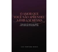 O Amor Que Você Não Aprendeu a Dar a Si Mesma: Como Parar de Esperar Que Alguém Te Dê o Amor Que Só Você Pode Se Dar