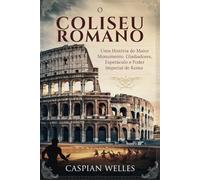 O Coliseu Romano: Uma História do Maior Monumento, Gladiadores, Espetáculo e Poder Imperial de Roma
