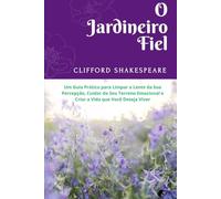 O JARDINEIRO FIEL: :Um Guia Prático para Limpar a Lente da Sua Percepção, Cuidar do Seu Terreno Emocional e Criar a Vida que Você Deseja Viver