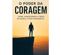 O Poder da Coragem: Transforme Medo em Ação e Viva Plenamente