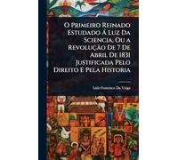 O Primeiro Reinado Estudado Ã Luz Da Sciencia, Ou a Revolução De 7 De Abril De 1831 Justificada Pelo Direito E Pela Historia