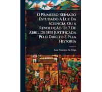 O Primeiro Reinado Estudado Ã Luz Da Sciencia, Ou a Revolução De 7 De Abril De 1831 Justificada Pelo Direito E Pela Historia