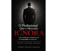 O profissional que o mercado ignora: Como transformar competência real em autoridade reconhecida - sem sorte, sem padrinho, sem esperar