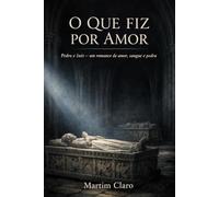 O Que Fiz Por Amor: Pedro e Inês - um romance de amor, sangue e pedra