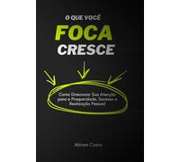 O Que Você Foca Cresce: Como Direcionar Sua Atenção para a Prosperidade, Sucesso e Realização Pessoal