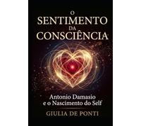 O SENTIMENTO DA CONSCIÊNCIA: Antonio Damasio e o Nascimento do Self Como o Corpo Cria a Consciência e o Sentimento de Estar Vivo