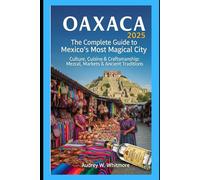 Oaxaca 2025: The Complete Guide to Mexico’s Most Magical City: Culture, Cuisine & Craftsmanship: Mezcal, Markets & Ancient Traditions