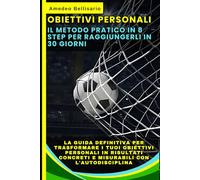 OBIETTIVI PERSONALI: Il Metodo Pratico in 8 Step per Raggiungerli in 30 Giorni: La Guida Definitiva per Trasformare i Tuoi Obiettivi Personali in Risultati Concreti e Misurabili con l'Autodisciplina