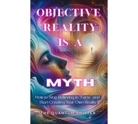 Objective Reality Is A Myth: How to Stop Believing in “Facts” and Start Creating Your Own Reality