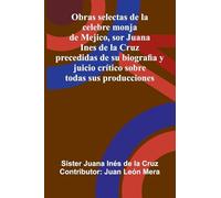 Obras Selectas De La Celebre Monja De Mejico, Sor Juana Ines De La Cruz: Precedidas De Su Biografia Y Juicio Crítico Sobre Todas Sus Producciones