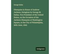 Obsequies in Honor of Andrew Jackson. Eulogium by George M. Dallas, Vice President of the United States, on the Occasion of the Jackson Obsequies at ... in the City of Philadelphia, 26th June, 1845