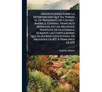 Observaciones Sobre La IntervenciÃ3n Que Ha Tenido El Ex-Presidente De Centro-AmÃ(c)rica, General Francisco Morazàn, En Los Negocios PolÃ-ticos De Guatemala, Durante Las Convulsiones Que Ha Sufrido Este Estado, De Mediados De 837 Ã Principios De 839