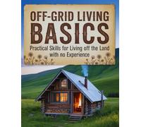 Off-Grid Living Basics: Practical Skills for Living Off the Land with no Experience