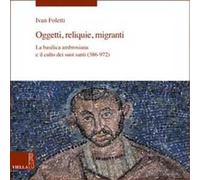 Oggetti, reliquie e migranti. La basilica ambrosiana e e il culto dei suoi santi (386-973). Ediz. a colori