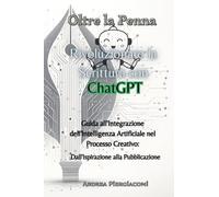 Oltre la penna: rivoluzionare la scrittura con ChatGPT. Guida all'integrazione dell'intelligenza artificiale nel processo creativo: dall'ispirazione alla pubblicazione