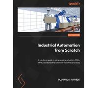 Industrial Automation from Scratch: A hands-on guide to using sensors, actuators, PLCs, HMIs, and SCADA to automate industrial processes