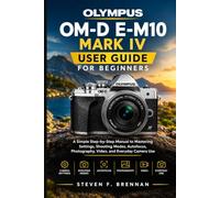 OLYMPUS OM-D E-M10 MARK IV USER GUIDE FOR BEGINNERS: A Simple Step-by-Step Manual to Mastering Settings, Shooting Modes, Autofocus, Photography, Video, and Everyday Camera Use