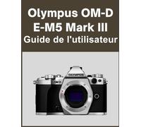 Olympus OM-D E-M5 Mark III Guide de l'utilisateur: Votre monde, magnifiquement capturé : un manuel simple pour les photographes débutants et confirmés