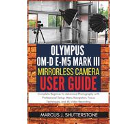 Olympus OM-D E-M5 Mark III User Guide:: Complete Beginner to Advanced Photography with Professional Setup, Menu Navigation, Focus Techniques, and 4K Video Recording