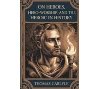 On Heroes, Hero-Worship, and the Heroic in History: A Philosophical Classic on Leadership and Virtue (Annotated)