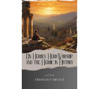 On Heroes, Hero-Worship, and the Heroic in History: Journey into the Heroic Past with Thomas Carlyle. The Original Classic (annotated)
