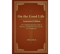 On the Good Life by Epicurus - Annotated Edition: The Complete Epicurean Guide to Pleasure, Freedom from Fear, and the Art of Happiness