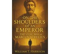 On the Shoulders of an Emperor: The Stoic Way of Marcus Aurelius, Applied to Modern Life