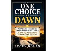 One Choice at Dawn: Twelve Daily Decisions and Simple Morning Habits to Build Discipline, Confidence, and Lasting Success