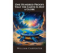 One Hundred Proofs That the Earth Is Not a Globe: The Original Flat Earth Manifesto; Unabridged Edition