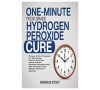 One-Minute Food Grade Hydrogen Peroxide Cure: Proven H₂O₂ Protocols for Reversing Cancer,Arthritis, Asthma,Heart Disease,Diabetes,Aids and Parasites That Modern Medicine Ignores