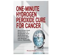 One-Minute Hydrogen Peroxide Cure for Cancer: How to Use Food Grade H₂O₂ to Oxygenate Your Body,Destroys Cancerous Cells and Reverse Cancer Naturally