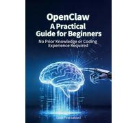 OpenClaw A Practical Guide for Beginners: No Prior Knowledge or Coding Experience Required: No Prior Knowledge or Coding Experience Required