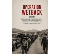 Operation Wetback: The Complete History of America’s 1954 Immigration Crackdown: Mexican Migration, the Bracero Program, the U.S. Border Patrol, and the Eisenhower Administration