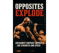 Opposites Explode: Antagonist Contrast Supersets for Strength and Speed: The Science-Driven Guide to Building Strength, Speed, and Explosive Power Using Antagonist Supersets and Contrast Training