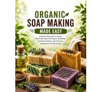 Organic Soap Making Made Easy: A Step-by-Step Guide to Crafting Natural Bar Soaps with Organic Ingredients, Essential Techniques, Safe Practices, and Beginner-Friendly Recipes