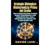 Orologio Biologico: Risincronizzalo Prima del Crollo: Come la desincronizzazione circadiana accelera l’invecchiamento e come risincronizzare luce, ... per recuperare anni di salute biologica reale