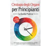 Orologio degli Organi per Principianti - La Guida Pratica: Come Trovare la Salute Olistica e Sperimentare la Massima Energia Vitale tramite il Tuo Orologio Interno - Inclusi un Piano d'Azione di 21 Gi