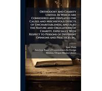 Orthodoxy and Charity United. In Which Are Considered and Displayed the Causes and Mischievous Effects of Uncharitableness, and Also the Nature and Obligations of Charity, Especially With Respect to Persons of Different Opinions and Practices In...
