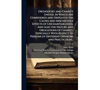 Orthodoxy and Charity United. In Which Are Considered and Displayed the Causes and Mischievous Effects of Uncharitableness, and Also the Nature and Obligations of Charity, Especially With Respect to Persons of Different Opinions and Practices In...