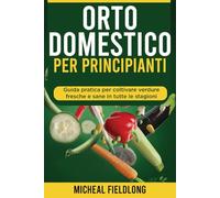 Orto Domestico Per Principianti: Guida pratica per coltivare verdure fresche e sane in tutte le stagioni