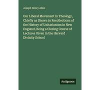 Our Liberal Movement in Theology, Chiefly as Shown in Recollections of the History of Unitarianism in New England, Being a Closing Course of Lectures Given in the Harvard Divinity School