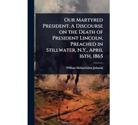 Our Martyred President. A Discourse on the Death of President Lincoln, Preached in Stillwater, N.Y., April 16th, 1865