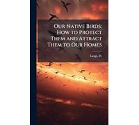 Our Native Birds; How to Protect Them and Attract Them to Our Homes