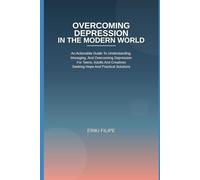 Overcoming Depression In The Modern World: An Actionable Guide To Understanding, Managing, And Overcoming Depression for Teens, Adults And Creatives Seeking Hope And Practical Solutions