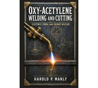 Oxy-Acetylene Welding and Cutting: A Hands-On Historical Reference on Gases, Torches, Metals, Alloys, Heat Treatment, Soldering, Brazing, Forging, and Shop-Based Fabrication