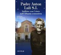 Padre Anton Luli S.I.. Soffrire con Cristo nell'Albania comunista